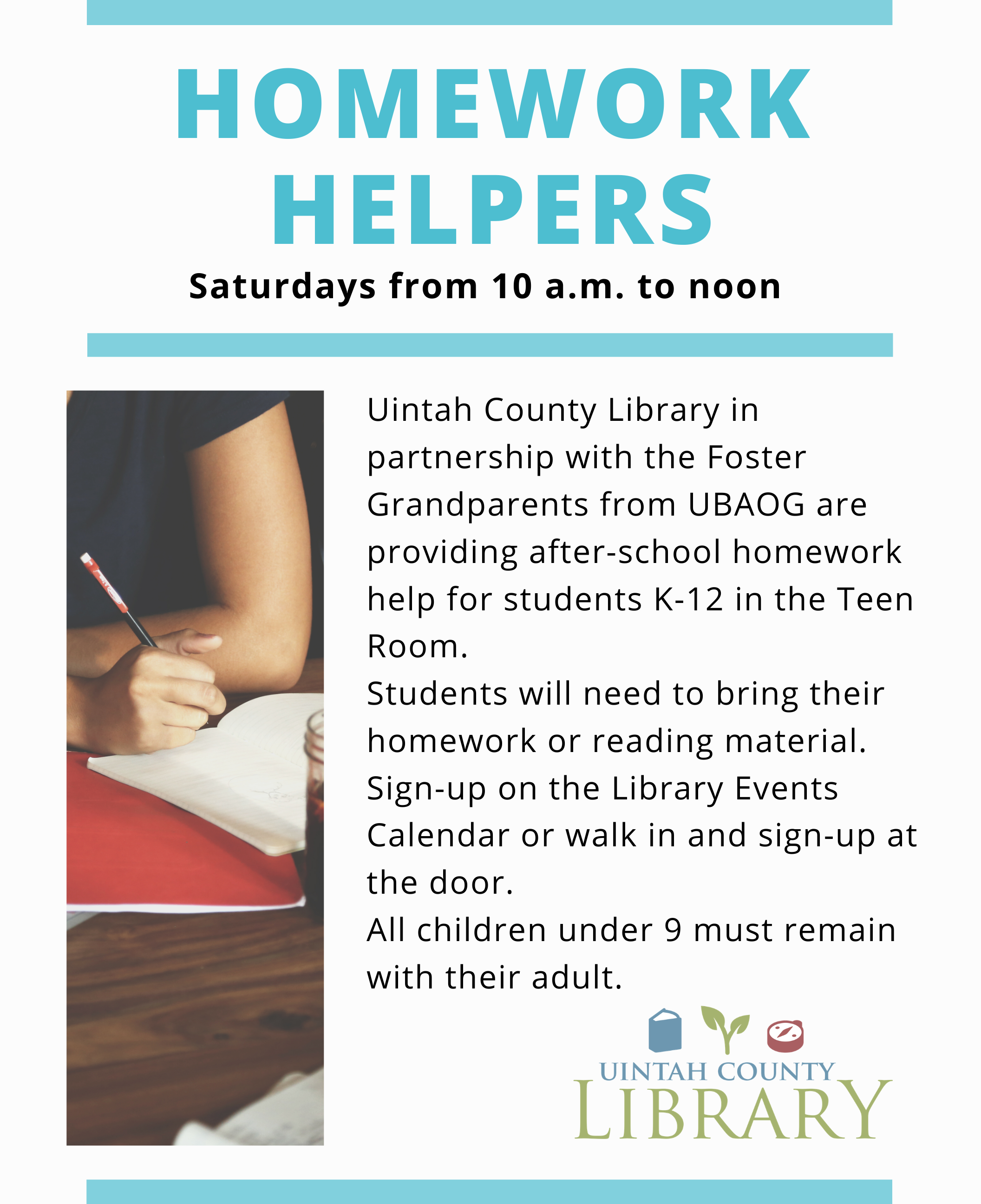 Homework Helpers  Saturdays from 10:00 a.m. to noon  Uintah County Library in partnership with the Foster Grandparents from UBAOG are providing after-school homework help for students K-12 in the Teen Room.  Students will need to bring their homework or reading material.  Sign-up on the Library Events Calendar or walk in and sign-up at the door.  All children under 9 must remain with their adult. 