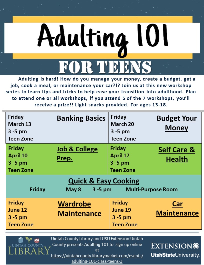 Adulting 101 For Teens! Adulting is hard! How do you manage your money, create a budget, get a job, cook a meal, or maintenance your car?!? Join us at this new workshop series to learn tips and tricks to help ease your transistion into adulthood. Plan to attend one or all workshops. If you attend 5 of the 7 workshops, you'll receive a prize!! Light snacks provided. For ages 13-18. Brought to you by Uintah County Library and USU Extenion Uintah County. Dates and times are also listed. 