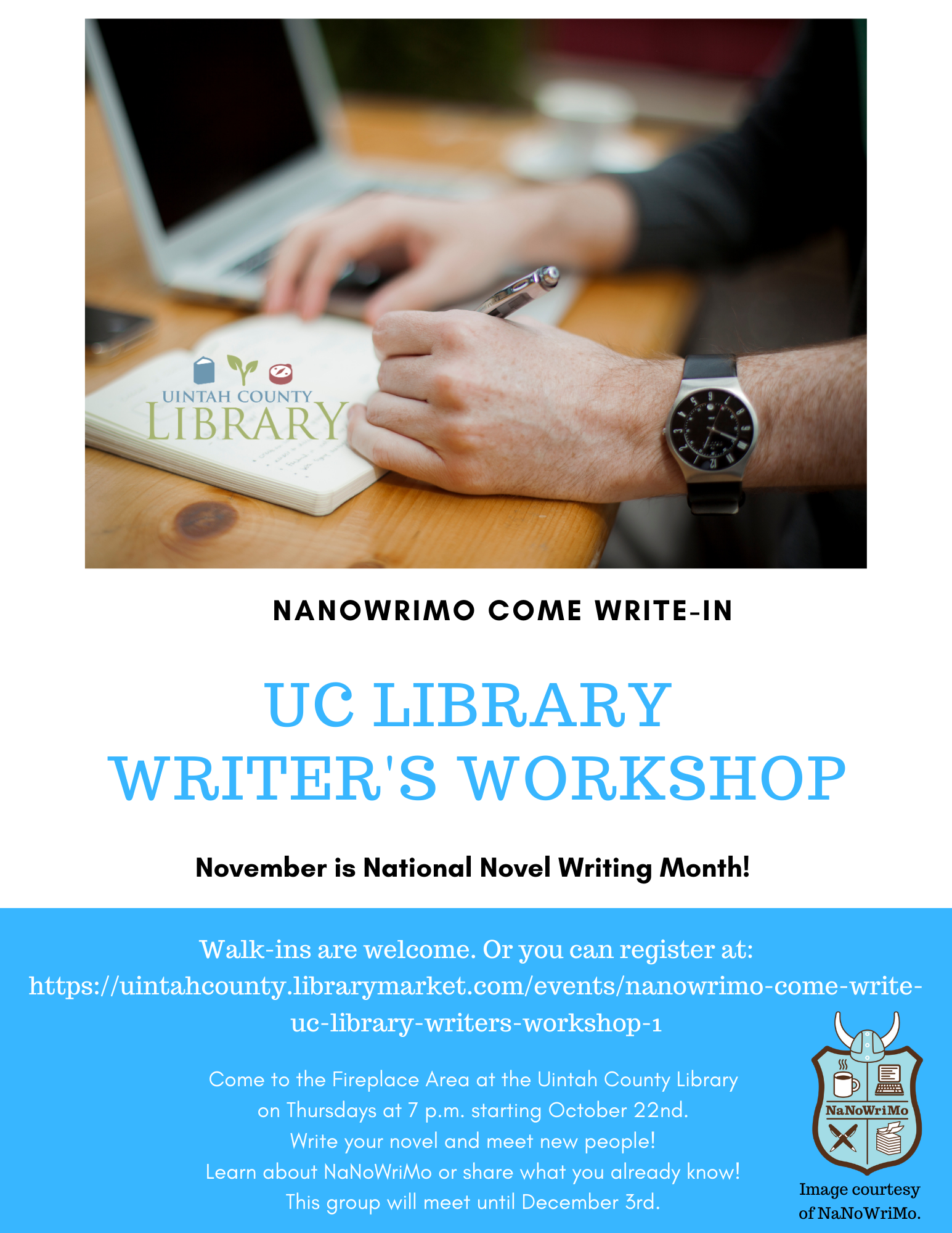 NANOWRIMO COME WRITE- IN November is National Novel Writing Month! UC LIBRARY WRITER'S WORKSHOP! Walk-ins are welcome. Or you can register here.  Come to the Fireplace Area at the Uintah County Library on Thursdays at 7 p.m. starting October 22nd. Write your novel and meet new people! Learn about NaNoWriMo or share what you already know! This group will meet until December 3rd. 