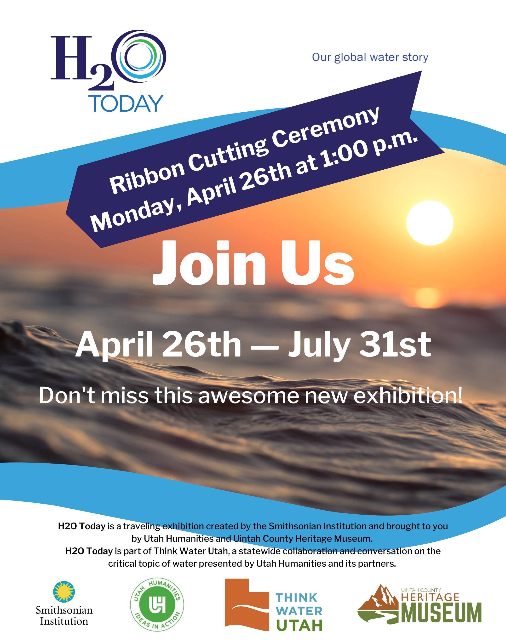 H2O Today: Ribbon Cutting Ceremony Monday, April 26th at 1:00 p.m. Join Us April 26th - July 31st Don't miss this awesome new exhibition! H2O Today is a traveling exhibition created by the Smithsonian Institution and brought to you by Utah Humanities and Uintah County Heritage Museum.  H2O Today is part of Think Water Utah, a statewide collaboration and conversation on the critical topic of water presented by Utah Humanities and its partners. 