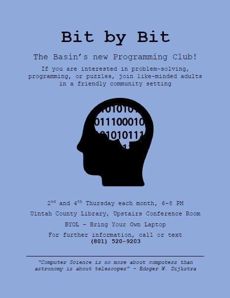 Bit by Bit The Basin’s new Programming Club! If you are interested in problem-solving, programming, or puzzles, join like-minded adults in a friendly community setting 2nd and 4th Thursday each month, 6–8 PM Uintah County Library, Upstairs Conference Room BYOL – Bring Your Own Laptop For further information, call or text (801) 520-9203 “Computer Science is no more about computers than astronomy is about telescopes” - Edsger W. Dijkstra