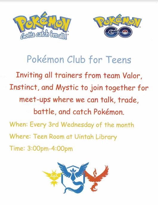 Basic informational flyer with the following information: Pokémon Club for Teens | Inviting all trainers from team Valor, Instinct, and Mystic to join together for meet-ups where we can talk, trade, battle, and catch Pokémon. | When: Every 3rd Wednesday of the month | Where: Teen Room at Uintah Library | Time: 3:00pm-4:00pm