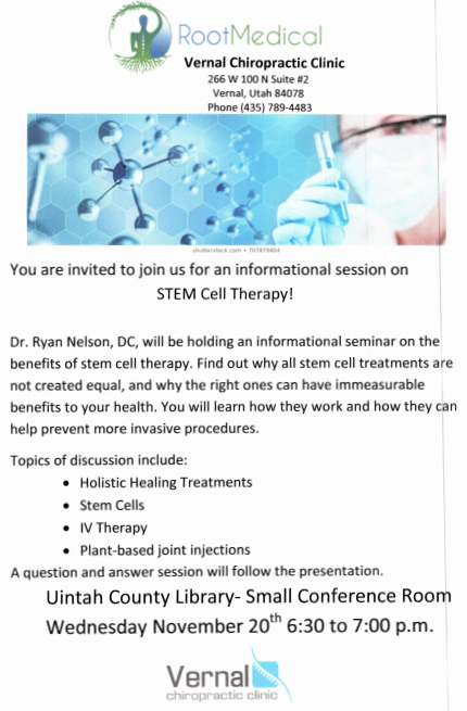 "Root Medical | Vernal Chiropracic Clinic | 266 W 100 N Suite #2 Vernal, Utah 84078 | Phone (435)789-4483 | You are invited to join us for an informational session on STEM Cell Therapy! Dr. Ryan Nelson, DC, will be holding an informational seminar on the benefits of stem cell therapy. Find out why all stem cell treatments are not created equal, and why the right ones can have immeasurable benefits to your health. You will learn how they work and how they can help prevent more invasive procedures. Topics of discussion include: Holistic Healing Treatments, Stem Cells, IV Therapy, Plan-based joint injections | A question and answer session will follow the presentation. | Uintah County Library- Small Conference Room | Wednesday November 20th 6:30 to 7:00 p.m. | Vernal Chiropractic Clinic" Blue and green person logo with roots and leaves; Image of blue hexagonal background, silver molecules, and a masked scientist holding a vial.